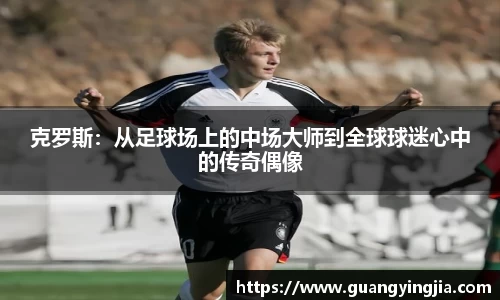 克罗斯：从足球场上的中场大师到全球球迷心中的传奇偶像